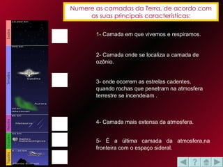 Numere as camadas da Terra, de acordo com as suas principais características: 1- Camada em que vivemos e respiramos. 2- Camada onde se localiza a camada de ozônio. 4- Camada mais extensa da atmosfera. 3- onde ocorrem as estrelas cadentes, quando rochas que penetram na atmosfera terrestre se incendeiam . 5- É a última camada da atmosfera,na fronteira com o espaço sideral.  