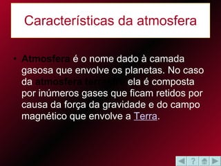 Características da atmosfera Atmosfera  é o nome dado à camada gasosa que envolve os planetas. No caso da  atmosfera terrestre  ela é composta por inúmeros gases que ficam retidos por causa da força da gravidade e do campo magnético que envolve a  Terra .  
