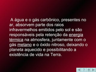 A água e o gás carbônico, presentes no ar, absorvem parte dos raios infravermelhos emitidos pelo sol e são responsáveis pela retenção da  energia térmica  na atmosfera, juntamente com o gás  metano  e o óxido nitroso, deixando o planeta aquecido e possibilitando a existência de vida na Terra.  