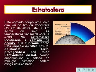 Estratosfera Esta camada ocupa uma faixa que vai do fim da troposfera (12 km de altura) até 50 km acima do solo. As temperaturas variam de –5°C a –70°C.  Na  estratosfera  localiza-se a  camada de ozônio , que funciona como uma espécie de filtro natural do planeta Terra, protegendo-a dos raios ultravioletas do Sol . Aviões supersônicos e balões de medição climática podem atingir esta camada.  Estratosfera 