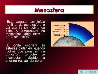 Mesosfera Esta camada tem início no final da estratosfera e vai até 80 km acima do solo. A temperatura na mesosfera varia entre –10°C até –100°C .  É onde ocorrem as estrelas cadentes, quando rochas que penetram na atmosfera terrestre se incendeiam devido à enorme resistência do ar.  Mesosfera 