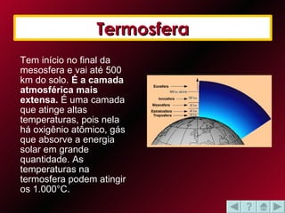 Tem início no final da mesosfera e vai até 500 km do solo.  É a camada atmosférica mais extensa.  É uma camada que atinge altas temperaturas, pois nela há oxigênio atômico, gás que absorve a energia solar em grande quantidade. As temperaturas na termosfera podem atingir os 1.000°C.  Termosfera 
