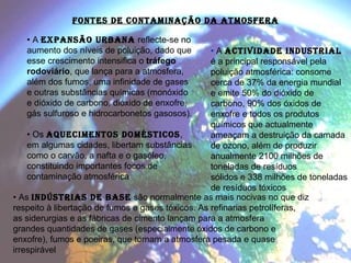 •  A  expansão urbana  reflecte-se no aumento dos níveis de poluição, dado que esse crescimento intensifica o  tráfego rodoviário , que lança para a atmosfera, além dos fumos, uma infinidade de gases e outras substâncias químicas (monóxido e dióxido de carbono, dióxido de enxofre, gás sulfuroso e hidrocarbonetos gasosos). •  Os  aquecimentos domésticos , em algumas cidades, libertam substâncias como o carvão, a nafta e o gasóleo, constituindo importantes focos de contaminação atmosférica FONTES DE CONTAMINAÇÃO DA ATMOSFERA •  A  actividade industrial   é a principal responsável pela poluição atmosférica: consome cerca de 37% da energia mundial e emite 50% do dióxido de carbono, 90% dos óxidos de enxofre e todos os produtos químicos que actualmente ameaçam a destruição da camada de ozono, além de produzir anualmente 2100 milhões de toneladas de resíduos sólidos e 338 milhões de toneladas de resíduos tóxicos •  As  indústrias de base   são normalmente as mais nocivas no que diz respeito à libertação de fumos e gases tóxicos. As refinarias petrolíferas, as siderurgias e as fábricas de cimento lançam para a atmosfera grandes quantidades de gases (especialmente óxidos de carbono e enxofre), fumos e poeiras, que tornam a atmosfera pesada e quase irrespirável 