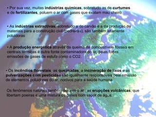 •  Por sua vez, muitas  indústrias químicas , sobretudo as de  curtumes e de  fertilizantes , poluem o ar com gases que exalam mau cheiro. •  As  indústrias extractivas , sobretudo a do carvão e a da produção de materiais para a construção civil (pedreiras), são também altamente poluidoras •  A  produção energética  através da queima de combustíveis fósseis em centrais térmicas é outra fonte contaminadora do ar, pelas fortes emissões de gases de estufa como o CO2. •  Os  incêndios florestais , as  queimadas , a  incineração de lixos  e as pulverizações com pesticidas  são igualmente responsáveis pela emissão de elementos poluidores do ar, nocivos para a saúde humana Os fenómenos naturais também poluem o ar : as  erupções vulcânicas , que libertam poeiras e uma mistura de gases com vapor de água. 