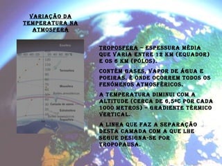 VARIAÇÃO DA TEMPERATURA NA ATMOSFERA TROPOSFERA  – Espessura média que varia entre 12 km (equador) e os 6 km (pólos). Contém gases, vapor de água e poeiras. É onde ocorrem todos os fenómenos atmosféricos.  A temperatura diminui com a altitude (cerca de 6,5ºC por cada 1000 metros) – gradiente térmico vertical. A linha que faz a separação desta camada com a que lhe segue designa-se poR TROPOPAUSA. 