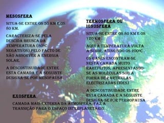 MESOSFERA   Situa-se entre os 50 km e os 80 km. Caracteriza-se pela descida brusca da temperatura (80ºC negativos),pelo facto de não absorver a energia solar.  A descontinuidade entre esta camada e a seguinte designa-se por MESOPAUSA.  TERMOSFERA OU IONOSFERA Situa-se entre os 80 km e os 120 km . Aqui a temperatura volta a subir, atingindo os 200ºC . Os gases encontram-se nesta camada muito rarefeitos, apresentando-se as moléculas sob a forma de partículas electrizadas (iões) A descontinuidade entre esta camada e a seguinte designa-se por termopausa EXOSFERA  Camada mais externa da atmosfera, faz a transição para o espaço interplanetário. 