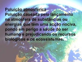 Poluição atmosférica Poluição causada pelo lançamento na atmosfera de substâncias ou energias que têm uma acção nociva, pondo em perigo a saúde do ser humano e prejudicando os recursos biológicos e os ecossistemas. 