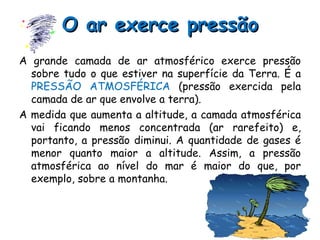 O ar exerce pressão A grande camada de ar atmosférico exerce pressão sobre tudo o que estiver na superfície da Terra. É a  PRESSÃO ATMOSFÉRICA  (pressão exercida pela camada de ar que envolve a terra). A medida que aumenta a altitude, a camada atmosférica vai ficando menos concentrada (ar rarefeito) e, portanto, a pressão diminui. A quantidade de gases é menor quanto maior a altitude. Assim, a pressão atmosférica ao nível do mar é maior do que, por exemplo, sobre a montanha. 