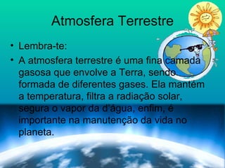 Atmosfera Terrestre Lembra-te: A atmosfera terrestre é uma fina camada gasosa que envolve a Terra, sendo formada de diferentes gases. Ela mantém a temperatura, filtra a radiação solar, segura o vapor da d’água, enfim, é importante na manutenção da vida no planeta. 