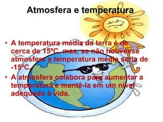Atmosfera e temperatura   A temperatura média da terra é de cerca de 15ºC, mas, se não houvesse atmosfera a temperatura média seria de -15ºC. A atmosfera colabora para aumentar a temperatura e mantê-la em um nível adequado à vida.  