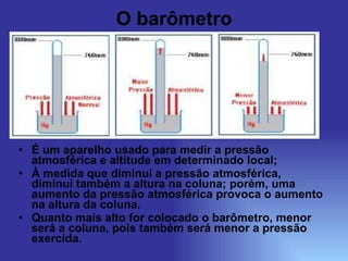 O barômetro É um aparelho usado para medir a pressão atmosférica e altitude em determinado local; À medida que diminui a pressão atmosférica, diminui também a altura na coluna; porém, uma aumento da pressão atmosférica provoca o aumento na altura da coluna. Quanto mais alto for colocado o barômetro, menor será a coluna, pois também será menor a pressão exercida. 