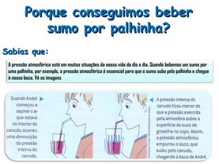 Porque conseguimos beber sumo por palhinha? Sabias que: A pressão atmosférica está em muitas situações da nossa vida do dia a dia. Quando bebemos um sumo por uma palhinha, por exemplo, a pressão atmosférica é essencial para que o sumo suba pela palhinha e chegue à nossa boca. Vê as imagens 