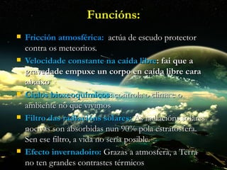Funcións:
   Fricción atmosférica: actúa de escudo protector
    contra os meteoritos.
   Velocidade constante na caída libre: fai que a
    gravedade empuxe un corpo en caída libre cara
    abaixo
   Ciclos bioxeoquímicos: controla o clima e o
    ambiente no que vivimos
   Filtro das radiacións solares: As radiacións solares
    nocivas son absorbidas nun 90% pola estratosfera.
    Sen ese filtro, a vida no sería posible.
   Efecto invernadoiro: Grazas a atmosfera, a Terra
    no ten grandes contrastes térmicos
 
