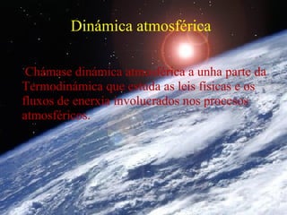 Dinámica atmosférica

 Chámase dinámica atmosférica a unha parte da
Termodinámica que estuda as leis físicas e os
fluxos de enerxía involucrados nos procesos
atmosféricos.
 