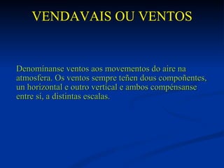 VENDAVAIS OU VENTOS


Denomínanse ventos aos movementos do aire na
atmosfera. Os ventos sempre teñen dous compoñentes,
un horizontal e outro vertical e ambos compénsanse
entre sí, a distintas escalas.
 