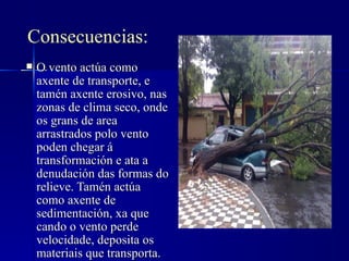 Consecuencias:
   O vento actúa como
    axente de transporte, e
    tamén axente erosivo, nas
    zonas de clima seco, onde
    os grans de area
    arrastrados polo vento
    poden chegar á
    transformación e ata a
    denudación das formas do
    relieve. Tamén actúa
    como axente de
    sedimentación, xa que
    cando o vento perde
    velocidade, deposita os
    materiais que transporta.
 