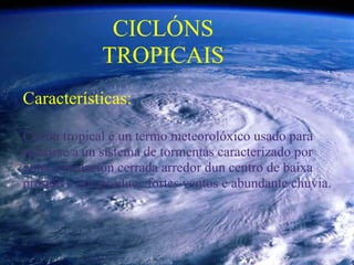 CICLÓNS
              TROPICAIS
Características:

Ciclón tropical é un termo meteorolóxico usado para
referirse a un sistema de tormentas caracterizado por
unha circulación cerrada arredor dun centro de baixa
presión e que produce fortes ventos e abundante chuvia.
 