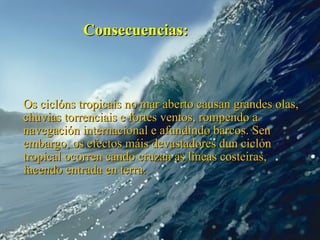 Consecuencias:



Os ciclóns tropicais no mar aberto causan grandes olas,
chuvias torrenciais e fortes ventos, rompendo a
navegación internacional e afundindo barcos. Sen
embargo, os efectos máis devastadores dun ciclón
tropical ocorren cando cruzan as líneas costeiras,
facendo entrada en terra.
 