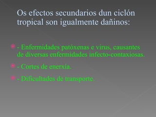Os efectos secundarios dun ciclón
 tropical son igualmente dañinos:

-Enfermidades patóxenas e virus, causantes
 de diversas enfermidades infecto-contaxiosas.
-   Cortes de enerxía.
-   Dificultades de transporte.
 
