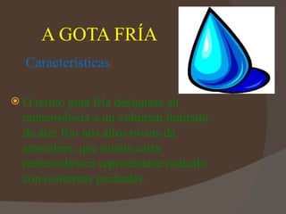 A GOTA FRÍA
 Características:

O termo gota fría desígnase en
 meteoroloxía a un volumen limitado
 de aire frío nos altos niveis da
 atmosfera, que nunha carta
 meteorolóxica represéntase rodeado
 con isotermas pechadas.
 