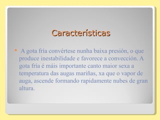 Características

    A gota fría convértese nunha baixa presión, o que
    produce inestabilidade e favorece a convección. A
    gota fría é máis importante canto maior sexa a
    temperatura das augas mariñas, xa que o vapor de
    auga, ascende formando rapidamente nubes de gran
    altura.
 