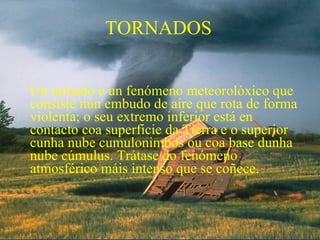 TORNADOS


Un tornado é un fenómeno meteorolóxico que
consiste nun embudo de aire que rota de forma
violenta; o seu extremo inferior está en
contacto coa superficie da Tierra e o superior
cunha nube cumulonimbos ou coa base dunha
nube cúmulus. Trátase do fenómeno
atmosférico máis intenso que se coñece.
 