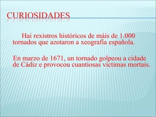 Hai rexistros históricos de máis de 1.000
tornados que azotaron a xeografía española.

En marzo de 1671, un tornado golpeou a cidade
de Cádiz e provocou cuantiosas víctimas mortais.
 