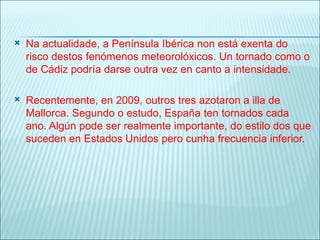    Na actualidade, a Península Ibérica non está exenta do
    risco destos fenómenos meteorolóxicos. Un tornado como o
    de Cádiz podría darse outra vez en canto a intensidade.

   Recentemente, en 2009, outros tres azotaron a illa de
    Mallorca. Segundo o estudo, España ten tornados cada
    ano. Algún pode ser realmente importante, do estilo dos que
    suceden en Estados Unidos pero cunha frecuencia inferior.
 