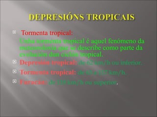    Tormenta tropical:
    Unha tormenta tropical é aquel fenómeno da
    meteoroloxía que se describe como parte da
    evolución dun ciclón tropical.  
   Depresión tropical: de 62 km/h ou inferior.
   Tormenta tropical: de 63 a 117 km/h.
   Furacán: de 118 km/h ou superior.
 