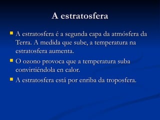 A estratosfera
   A estratosfera é a segunda capa da atmósfera da
    Terra. A medida que sube, a temperatura na
    estratosfera aumenta.
   O ozono provoca que a temperatura suba
    convirtiéndola en calor.
   A estratosfera está por enriba da troposfera.
 