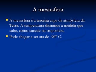 A mesosfera
   A mesosfera é a terceira capa da atmósfera da
    Terra. A temperatura disminue a medida que
    sube, como sucede na troposfera.
   Pode chegar a ser ata de -90° C.
 
