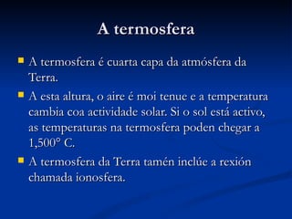 A termosfera
   A termosfera é cuarta capa da atmósfera da
    Terra.
   A esta altura, o aire é moi tenue e a temperatura
    cambia coa actividade solar. Si o sol está activo,
    as temperaturas na termosfera poden chegar a
    1,500° C.
   A termosfera da Terra tamén inclúe a rexión
    chamada ionosfera.
 
