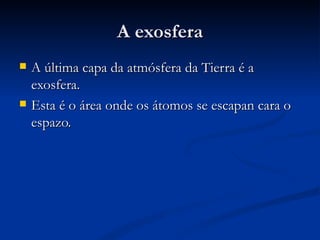 A exosfera
   A última capa da atmósfera da Tierra é a
    exosfera.
   Esta é o área onde os átomos se escapan cara o
    espazo.
 