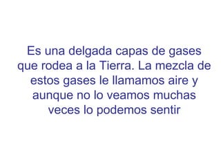 Es una delgada capas de gases que rodea a la Tierra. La mezcla de estos gases le llamamos aire y aunque no lo veamos muchas veces lo podemos sentir 