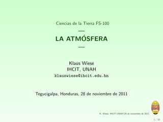 Ciencias de la Tierra FS-100
               —
                ´
         LA ATMOSFERA
               —

                Klaus Wiese
               IHCIT, UNAH
         klauswiese@ihcit.edu.hn



Tegucigalpa, Honduras, 28 de noviembre de 2011



                                K. Wiese, IHCIT-UNAH 28 de noviembre de 2011

                                                                               1 / 36
 