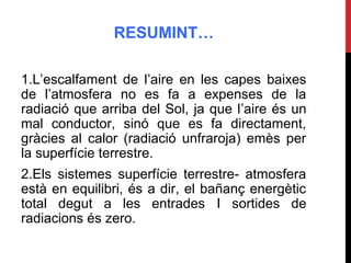 RESUMINT…
1.L’escalfament de l’aire en les capes baixes
de l’atmosfera no es fa a expenses de la
radiació que arriba del Sol, ja que l’aire és un
mal conductor, sinó que es fa directament,
gràcies al calor (radiació unfraroja) emès per
la superfície terrestre.
2.Els sistemes superfície terrestre- atmosfera
està en equilibri, és a dir, el bañanç energètic
total degut a les entrades I sortides de
radiacions és zero.
 