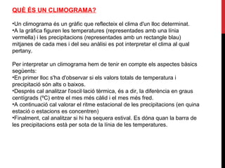 QUÈ ÉS UN CLIMOGRAMA?
•Un climograma és un gràfic que reflecteix el clima d'un lloc determinat.
•A la gràfica figuren les temperatures (representades amb una línia
vermella) i les precipitacions (representades amb un rectangle blau)
mitjanes de cada mes i del seu anàlisi es pot interpretar el clima al qual
pertany.
Per interpretar un climograma hem de tenir en compte els aspectes bàsics
següents:
•En primer lloc s'ha d'observar si els valors totals de temperatura i
precipitació són alts o baixos.
•Després cal analitzar l'oscil·lació tèrmica, és a dir, la diferència en graus
centígrads (ºC) entre el mes més càlid i el mes més fred.
•A continuació cal valorar el ritme estacional de les precipitacions (en quina
estació o estacions es concentren)
•Finalment, cal analitzar si hi ha sequera estival. Es dóna quan la barra de
les precipitacions està per sota de la línia de les temperatures.
 