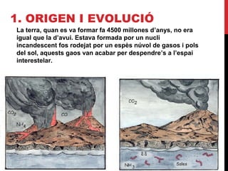 1. ORIGEN I EVOLUCIÓ
La terra, quan es va formar fa 4500 millones d’anys, no era
igual que la d’avui. Estava formada por un nucli
incandescent fos rodejat por un espès núvol de gasos i pols
del sol, aquests gaos van acabar per despendre’s a l’espai
interestelar.
 