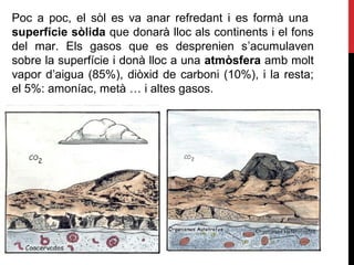Poc a poc, el sòl es va anar refredant i es formà una
superfície sòlida que donarà lloc als continents i el fons
del mar. Els gasos que es desprenien s’acumulaven
sobre la superfície i donà lloc a una atmòsfera amb molt
vapor d’aigua (85%), diòxid de carboni (10%), i la resta;
el 5%: amoníac, metà … i altes gasos.
 