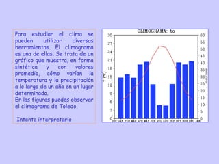 Para estudiar el clima se
pueden
utilizar
diversas
herramientas. El climograma
es una de ellas. Se trata de un
gráfico que muestra, en forma
sintética
y
con
valores
promedio, cómo varían la
temperatura y la precipitación
a lo largo de un año en un lugar
determinado.
En las figuras puedes observar
el climograma de Toledo.
Intenta interpretarlo

 