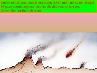 Lurraren hasierako atmosfera (duela 4.500 milioi urtekoa) bereziki
bi gasez osatuta zegoen: karbono dioxidoz eta ur-lurrnez.
Sumendien jarduera dela eta

 