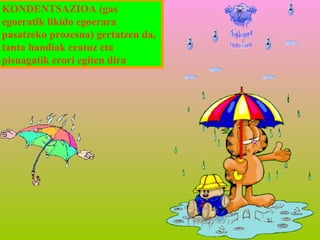 KONDENTSAZIOA (gas
egoeratik likido egoerara
pasatzeko prozesua) gertatzen da,
tanta handiak eratuz eta
pisuagatik erori egiten dira

 