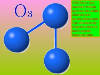 OZONOA: Oso
kantitate txikian
agertzen da. Soilik
atmosferako
geruza altuenetan.
Izpi ultramoreak
iragazten ditu eta
horrexegatik
babesten gaitu

 