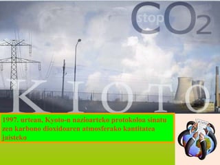 1997. urtean, Kyoto-n nazioarteko protokoloa sinatu
zen karbono dioxidoaren atmosferako kantitatea
jaisteko

 