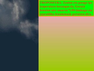 TROPOSFERA: Zenbat eta gorago igo
tenperatura baxuagoa da. Geruza
honetan aire osoaren %90 daukagu eta
eguraldiko fenomenoak gertatzen dira.

 