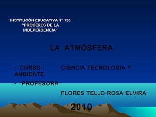 INSTITUCÓN EDUCATIVA N° 138
“PRÓCERES DE LA
INDEPENDENCIA”

LA ATMÓSFERA
CURSO :
AMBIENTE
•

•

CIENCIA TECNOLOGIA Y

PROFESORA:
FLORES TELLO ROSA ELVIRA

2010

 