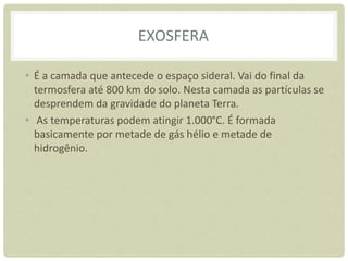 EXOSFERA
• É a camada que antecede o espaço sideral. Vai do final da
termosfera até 800 km do solo. Nesta camada as partículas se
desprendem da gravidade do planeta Terra.
• As temperaturas podem atingir 1.000°C. É formada
basicamente por metade de gás hélio e metade de
hidrogênio.
 