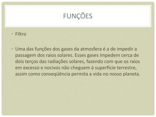 FUNÇÕES
• Filtro
• Uma das funções dos gases da atmosfera é a de impedir a
passagem dos raios solares. Esses gases impedem cerca de
dois terços das radiações solares, fazendo com que os raios
em excesso e nocivos não cheguem à superfície terrestre,
assim como conseqüência permita a vida no nosso planeta.
 