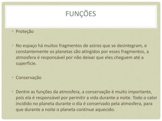 FUNÇÕES
• Proteção
• No espaço há muitos fragmentos de astros que se desintegram, e
constantemente os planetas são atingidos por esses fragmentos, a
atmosfera é responsável por não deixar que eles cheguem até a
superfície.
• Conservação
• Dentre as funções da atmosfera, a conservação é muito importante,
pois ela é responsável por permitir a vida durante a noite. Todo o calor
incidido no planeta durante o dia é conservado pela atmosfera, para
que durante a noite o planeta continue aquecido.
 