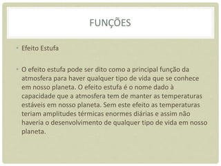 FUNÇÕES
• Efeito Estufa
• O efeito estufa pode ser dito como a principal função da
atmosfera para haver qualquer tipo de vida que se conhece
em nosso planeta. O efeito estufa é o nome dado à
capacidade que a atmosfera tem de manter as temperaturas
estáveis em nosso planeta. Sem este efeito as temperaturas
teriam amplitudes térmicas enormes diárias e assim não
haveria o desenvolvimento de qualquer tipo de vida em nosso
planeta.
 